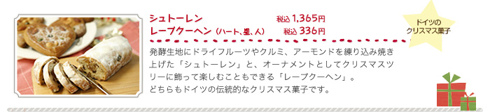 シュトーレン（税込１，３６５円）、レープクーヘン（ハート、星、人）（税込３３６円）、発酵生地にドライフルーツやクルミ、アーモンドを練り込み焼き上げた「シュトーレン」と、オーナメントとしてクリスマスツリーに飾って楽しむこともできる「レープクーヘン」。どちらもドイツの伝統的なクリスマス菓子です。