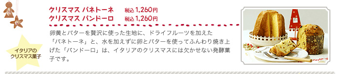 クリスマス パネトーネ（税込１，２６０円）、クリスマス パンドーロ（税込１，２６０円）、卵黄とバターを贅沢に使った生地に、ドライフルーツを加えた「パネトーネ」と、水を加えずに卵とバターを使ってふんわり焼き上げた「パンドーロ」は、イタリアのクリスマスには欠かせない発酵菓子です。