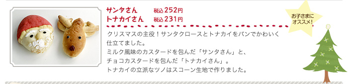 サンタさん（税込２５２円）、トナカイさん（税込２３１円）、クリスマスの主役！サンタクロースとトナカイをパンでかわいく仕立てました。ミルク風味のカスタードを包んだ「サンタさん」と、チョコカスタードを包んだ「トナカイさん」。トナカイの立派なツノはスコーン生地で作りました。