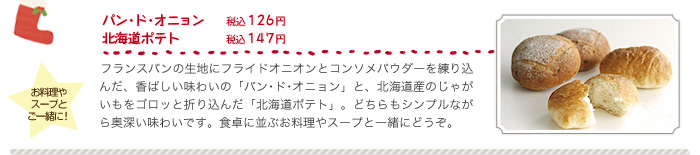 パン･ド･オニョン（税込１２６円）、北海道ポテト（税込１４７円）、フランスパンの生地にフライドオニオンとコンソメパウダーを練り込んだ、香ばしい味わいの「パン･ド･オニョン」と、北海道産のじゃがいもをゴロッと折り込んだ「北海道ポテト」。どちらもシンプルながら奥深い味わいです。食卓に並ぶお料理やスープと一緒にどうぞ。