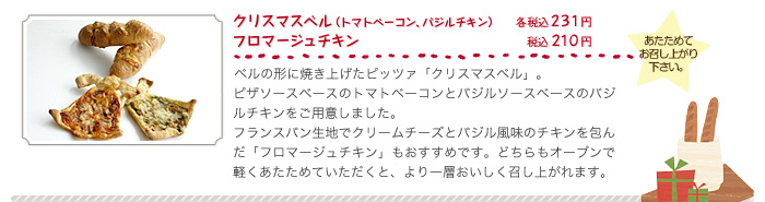 クリスマスベル（トマトベーコン、バジルチキン）（各税込２３１円）、フロマージュチキン（税込２１０円）、ベルの形に焼き上げたピッツァ「クリスマスベル」。ピザソースベースのトマトベーコンとバジルソースベースのバジルチキンをご用意しました。フランスパン生地でクリームチーズとバジル風味のチキンを包んだ「フロマージュチキン」もおすすめです。どちらもオーブンで軽くあたためていただくと、より一層おいしく召し上がれます。