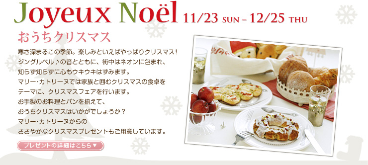 Joyeux Noël 11/23 SUN - 12/23 THU　おうちクリスマス　寒さ深まるこの季節。楽しみといえばやっぱりクリスマス！ジングルベル♪の音とともに、街中はネオンに包まれ、知らず知らずに心もウキウキはずみます。マリー･カトリーヌでは家族と囲むクリスマスの食卓をテーマに、クリスマスフェアを行います。お手製のお料理とパンを揃えて、おうちクリスマスはいかがでしょうか？マリー･カトリーヌからのささやかなクリスマスプレゼントもご用意しています。