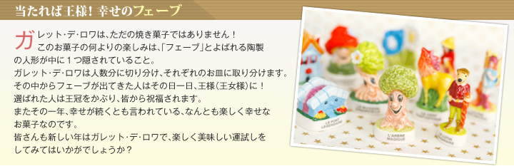 当たれば王様！幸せのフェーブ ガレット･デ･ロワは、ただの焼き菓子ではありません！このお菓子の何よりの楽しみは、「フェーブ」とよばれる陶製の人形が中に１つ隠されていること。ガレット･デ･ロワは人数分に切り分け、それぞれのお皿に取り分けます。その中からフェーブが出てきた人はその日一日、王様（王女様）に！選ばれた人は王冠をかぶり、皆から祝福されます。またその一年、幸せが続くとも言われている、なんとも楽しく幸せなお菓子なのです。皆さんも新しい年はガレット･デ･ロワで、楽しく美味しい運試しをしてみてはいかがでしょうか？