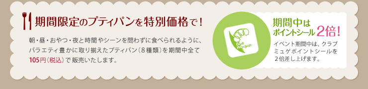 期間限定のプティパンを特別価格で！ 朝・昼・おやつ・夜と時間やシーンを問わずに食べられるように、バラエティ豊かに取り揃えたプティパン（8種類）を期間中全て105円（税込）で販売いたします。 期間中はポイントシール2倍！ イベント期間中は、クラブミュゲポイントシールを２倍差し上げます。