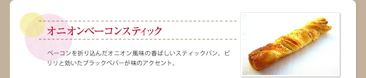 オニオンベーコンスティック ベーコンを折り込んだオニオン風味の香ばしいスティックパン。ピリリと効いたブラックペパーが味のアクセント。