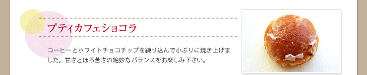 プティカフェショコラ コーヒーとホワイトチョコチップを練り込んで小ぶりに焼き上げました。甘さとほろ苦さの絶妙なバランスをお楽しみ下さい。