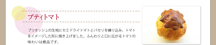 プティトマト ブリオッシュの生地にセミドライトマトとパセリを練り込み、トマトをイメージした形に焼き上げました。ふんわりと口に広がるトマトの味わいは絶品です。