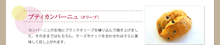 プティカンパーニュ（オリーブ） カンパーニュの生地にブラックオリーブを練り込んで焼き上げました。そのままではもちろん、チーズやナッツを合わせればさらに美味しく召し上がれます。