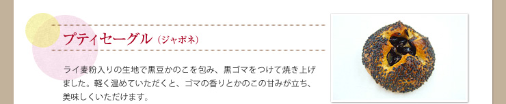 プティセーグル（ジャポネ）ライ麦粉入りの生地で黒豆かのこを包み、黒ゴマをつけて焼き上げました。軽く温めていただくと、ゴマの香りとかのこの甘みが立ち、美味しくいただけます。