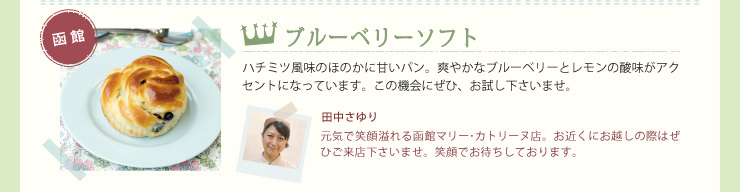 ブルーベリーソフト　ハチミツ風味のほのかに甘いパン。爽やかなブルーベリーとレモンの酸味がアクセントになっています。この機会にぜひ、お試し下さいませ。田中さゆり　元気で笑顔溢れる函館マリー･カトリーヌ店。お近くにお越しの際はぜひご来店下さいませ。笑顔でお待ちしております。
