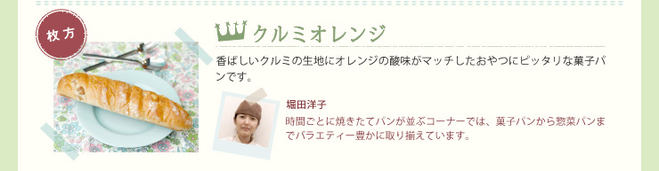 クルミオレンジ　香ばしいクルミの生地にオレンジの酸味がマッチしたおやつにピッタリな菓子パンです。堀田洋子　時間ごとに焼きたてパンが並ぶコーナーでは、菓子パンから惣菜パンまでバラエティー豊かに取り揃えています。