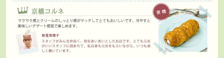 京橋コルネ　サクサク感とクリームのしっとり感がマッチしてとてもおいしいです。冷やすと美味しいデザート感覚で楽しめます。　新里真理子　スタッフがみんな仲良く、和気あいあいとしたお店です。とても元気がいいスタッフに囲まれて、私自身も元気をもらいながら、いつも楽しく働いています。