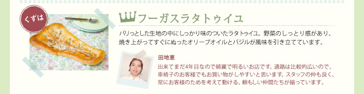 フーガスラタトゥイユ　パリっとした生地の中にしっかり味のついたラタトゥイユ。野菜のしっとり感があり、焼き上がってすぐにぬったオリーブオイルとバジルが風味を引き立てています。　田地恵　出来てまだ4年目なので綺麗で明るいお店です。通路は比較的広いので、車椅子のお客様でもお買い物がしやすいと思います。スタッフの仲も良く、常にお客様のためを考えて動ける、頼もしい仲間たちが揃っています。