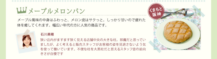 メープルメロンパン　メープル風味の中身はふわっと、メロン皮はサクっと。しっかり甘いので疲れた体を癒してくれます。幅広い年代の方に人気の商品です。　石川美穂
狭い店内がますます狭く見える店舗中央の大きな柱。邪魔だと思っていましたが、よく考えると販売スタッフがお客様の姿を見逃さないよう気を使って働いています。不便な柱を大黒柱だと思えるスタッフ皆の前向きさが自慢です