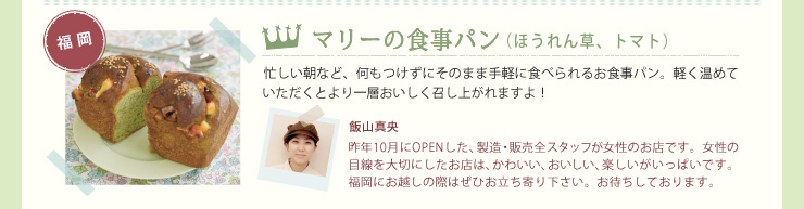 マリーの食事パン（ほうれん草、トマト）忙しい朝など、何もつけずにそのまま手軽に食べられるお食事パン。軽く温めていただくとより一層おいしく召し上がれますよ！　飯山真央　昨年10月にOPENした、製造・販売全スタッフが女性のお店です。女性の目線を大切にしたお店は、かわいい、おいしい、楽しいがいっぱいです。福岡にお越しの際はぜひお立ち寄り下さい。お待ちしております。