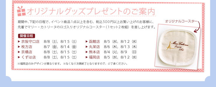 オリジナルグッズプレゼントのご案内, 期間中、下記の日程で、イベント商品１点以上を含む、税込５００円以上お買い上げのお客様に、先着でマリー・カトリーヌのロゴ入りオリジナルコースター（１セット２枚組）を差し上げます。, 開催日程, 京阪守口店 ８/８（土），８/１５（土）, 枚方店 ８/７（金），８/１４（金）, 京橋店 ８/８（土），８/１５（土）, くずは店 ８/８（土），８/１５（土）, 函館店 ８/５（水），８/１２（水）, 丸栄店  ８/６（木），８/１３（木）, 熊本店 ８/４（火），８/９（日）, 福岡店 ８/５（水），８/１２（水）