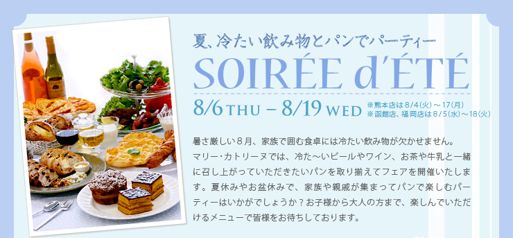 夏、冷たい飲み物とパンでパーティー, SOIRÉE d′ÉTÉ, 8/6THU-8/19WED ※熊本店は８/４（火）〜１７（月）※函館店、福岡店は８/５（水）〜１８（火）, 暑さ厳しい８月、家族で囲む食卓には冷たい飲み物が欠かせません。マリー･カトリーヌでは、冷た〜いビールやワイン、お茶や牛乳と一緒に召し上がっていただきたいパンを取り揃えてフェアを開催いたします。夏休みやお盆休みで、家族や親戚が集まってパンで楽しむパーティーはいかがでしょうか？お子様から大人の方まで、楽しんでいただけるメニューで皆様をお待ちしております。