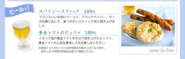 ビールと!, スパイシースティック	 189円, フランスパン生地にベーコン、ブラックペッパー、チーズを練り込んで、食べやすいスティック状に焼き上げました。, 黄金トマトのピッツァ 189円, イタリア産の黄金トマトをのせて焼き上げたピッツァ。黄金トマトの上品な美味しさをお楽しみください。※黄金トマトのピッツァは時間限定の焼き上げとなります。焼き上がり時間の詳細は店頭でご確認ください。