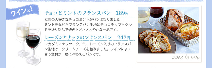 ワインと!, チョコとミントのフランスパン　189円, 女性の大好きなチョコミントがパンになりました！ミントを混ぜたフランスパン生地にチョコチップとクルミを折り込んで焼き上げたさわやかな一品です。, レーズンとナッツのフランスパン　242円, マカダミアナッツ、クルミ、レーズン入りのフランスパン生地で、クリームチーズを包みました。ワインによく合う食材が一度に味わえるパンです。