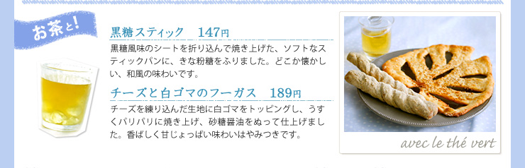 お茶と!, 黒糖スティック　147円, 黒糖風味のシートを折り込んで焼き上げた、ソフトなスティックパンに、きな粉糖をふりました。どこか懐かしい、和風の味わいです。, チーズと白ゴマのフーガス　189円, チーズを練り込んだ生地に白ゴマをトッピングし、うすくパリパリに焼き上げ、砂糖醤油をぬって仕上げました。香ばしく甘じょっぱい味わいはやみつきです。