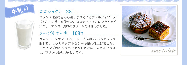 牛乳と!, ココシュクレ　231円, フランス北部で昔から親しまれているヴェルジョワーズ（てんさい糖）を使った、ココナッツマカロンをトッピングし、マンゴー風味のクリームをはさみました。, メープルケーキ　168円, カスタードをサンドした、メープル風味のブリオッシュ生地で、しっとりソフトなケーキ風に仕上げました。トッピングのキャラメリゼが甘さとほろ苦さをプラスし、プリンにも似た味わいです。