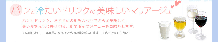 パンと冷たいドリンクの美味しいマリアージュ, パンとドリンク、おすすめの組み合わせでさらに美味しく！暑い夏を元気に乗り切る、期間限定のメニューをご紹介します。※店舗により、一部商品の取り扱いがない場合があります。予めご了承ください。