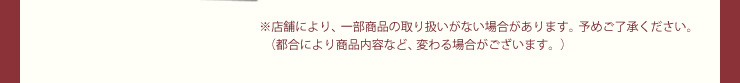 ※店舗により、一部商品の取り扱いがない場合があります。予めご了承ください。（都合により商品内容など、変わる場合がございます。）