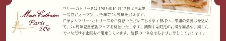 マリー･カトリーヌは1985年10月12日に日本第一号店がオープンし、今年で24周年を迎えます。日頃よりマリー･カトリーヌをご愛顧いただいております皆様へ、感謝の気持ちを込めて、24周年記念感謝フェアを開催いたします。期間中は限定のお得な商品や、楽しんでいただける企画をご用意しています。皆様のご来店を心よりお待ちしております。