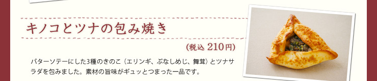 キノコとツナの包み焼き（税込210円）バターソテーにした3種のきのこ（エリンギ、ぶなしめじ、舞茸）とツナサラダを包みました。素材の旨味がギュッとつまった一品です。  