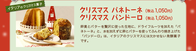 クリスマス パネトーネ（税込1,050円）クリスマス パンドーロ（税込1,050円）卵黄とバターを贅沢に使った生地に、ドライフルーツを加えた「パネトーネ」と、水を加えずに卵とバターを使ってふんわり焼き上げた「パンドーロ」は、イタリアのクリスマスには欠かせない発酵菓子です。