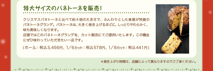 特大サイズのパネトーネを販売！クリスマスパネトーネと比べて約４倍の大きさで、ふんわりとした食感が特徴のパネトーネグランデ。パネトーネは、大きく焼き上げるほどに、しっとりやわらかく、味も美味しくなります。店頭ではこのパネトーネグランデを、カット販売にてご提供いたします。この機会にぜひ味わっていただきたい一品です。（ホール：税込3,456円、1／6カット：税込578円、1／8カット：税込441円）