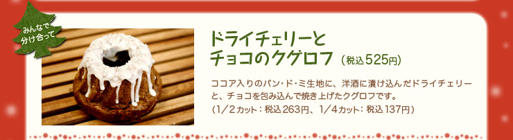 ドライチェリーとチョコのクグロフ（税込525円）ココア入りのパン･ド･ミ生地に、洋酒に漬け込んだドライチェリーと、チョコを包み込んで焼き上げたクグロフです。（1／2カット：税込263円、1／4カット：税込137円）