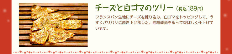 チーズと白ゴマのツリー（税込189円）フランスパン生地にチーズを練り込み、白ゴマをトッピングして、うすくパリパリに焼き上げました。砂糖醤油をぬって香ばしく仕上げています。