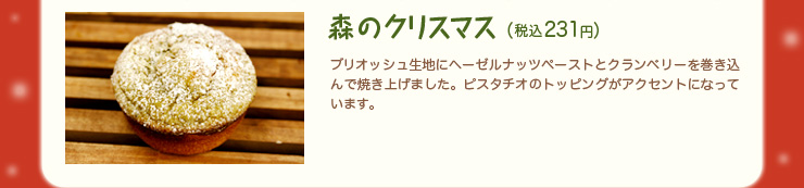 森のクリスマス（税込231円）ブリオッシュ生地にヘーゼルナッツペーストとクランベリーを巻き込んで焼き上げました。ピスタチオのトッピングがアクセントになっています。