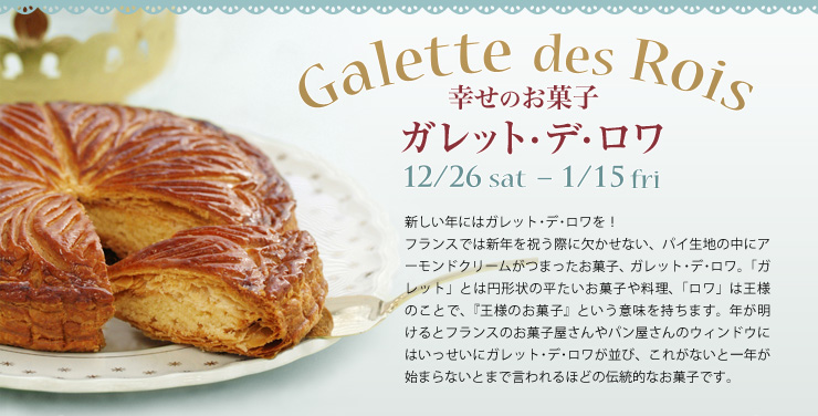 幸せのお菓子 ガレット・デ・ロワ Galette des Rois 12/26（土）〜1/15（金） 新しい年にはガレット･デ･ロワを！
フランスでは新年を祝う際に欠かせない、パイ生地の中にアーモンドクリームがつまったお菓子、ガレット･デ･ロワ。「ガレット」とは円形状の平たいお菓子や料理、「ロワ」は王様のことで、『王様のガレット』という意味を持ちます。年が明けるとフランスのお菓子屋さんやパン屋さんのウィンドウにはいっせいにガレット･デ･ロワが並び、これがないと一年が始まらないとまで言われるほどの伝統的なお菓子です。
