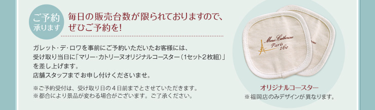 ご予約承ります 毎日の販売台数が限られておりますので、ぜひご予約を！ ガレット･デ･ロワを事前にご予約いただいたお客様には、受け取り当日に「マリー･カトリーヌオリジナルコースター（1セット2枚組）」を差し上げます。店舗スタッフまでお申し付けくださいませ。 ※ご予約受付は、受け取り日の４日前までとさせていただきます。 ※都合により景品が変わる場合がございます。ご了承ください。 ※福岡店のみデザインが異なります。