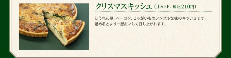 クリスマスキッシュ （1カット：税込210円） ほうれん草、ベーコン、じゃがいものシンプルな味のキッシュです。温めるとより一層おいしく召し上がれます。