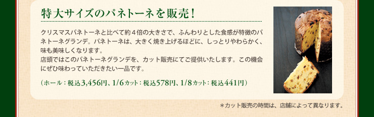 特大サイズのパネトーネを販売！ クリスマスパネトーネと比べて約４倍の大きさで、ふんわりとした食感が特徴のパネトーネグランデ。パネトーネは、大きく焼き上げるほどに、しっとりやわらかく、味も美味しくなります。店頭ではこのパネトーネグランデを、カット販売にてご提供いたします。この機会にぜひ味わっていただきたい一品です。 （ホール： 税込 3,456円、1/6カット： 税込 578円、1/8カット： 税込 441円） ＊カット販売の時間は、店舗によって異なります。