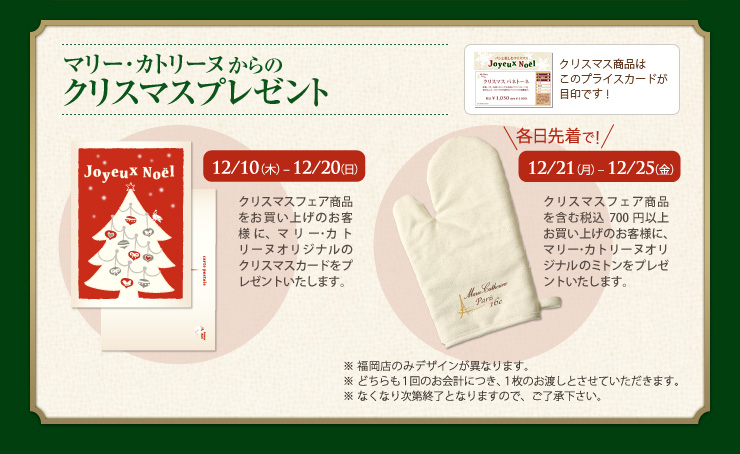 マリー･カトリーヌからのクリスマスプレゼント 12/10（木）〜12/20（日） クリスマスフェア商品をお買い上げのお客様に、マリー･カトリーヌオリジナルのクリスマスカードをプレゼントいたします。各日先着で！ 12/21（月）〜12/25（金） クリスマスフェア商品を含む税込700円以上お買い上げのお客様に、マリー･カトリーヌオリジナルのミトンをプレゼントいたします。 ※福岡店のみデザインがことなります。 ※どちらも１回のお会計につき、１枚のお渡しとさせていただきます。 ※なくなり次第終了となりますので、ご了承下さい。