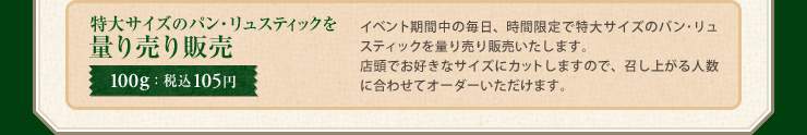 特大サイズのパン・リュスティックを量り売り販売 100g：税込105円 イベント期間中の毎日、時間限定で特大サイズのパン･リュスティックを量り売り販売いたします。店頭でお好きなサイズにカットしますので、召し上がる人数に合わせてオーダーいただけます。