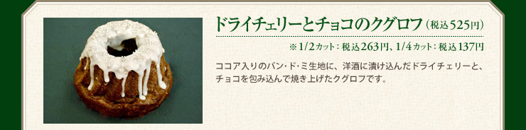 ドライチェリーとチョコのクグロフ （税込525円） ※1/2カット： 税込 263円、1/4カット： 税込 137円 ココア入りのパン･ド･ミ生地に、洋酒に漬け込んだドライチェリーと、チョコを包み込んで焼き上げたクグロフです。
