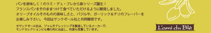 パンを美味しく！のラミ・デュ・ブレから新シリーズ誕生！
フランスパンをそのままつけて食べていただけるように開発しました。
オリーブオイルそのものの美味しさと、バジルや、ガーリック＆チリのフレーバーをお楽しみ下さい。今回はサンクゼール社と共同開発です。※サンクゼール社は、ジャムやドレッシングを製造しているメーカーで、
モンドセレクションにも精力的に出品し、何度も受賞しています。