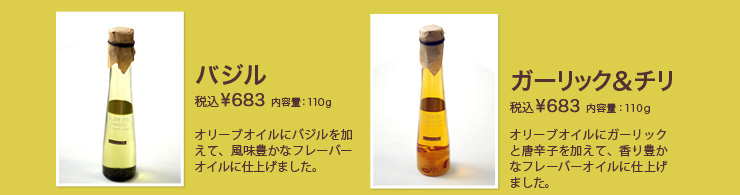 バジル　税込¥683 内容量：110g　オリーブオイルにバジルを加えて、風味豊かなフレーバーオイルに仕上げました。ガーリック＆チリ　税込¥683 内容量：110g　オリーブオイルにガーリックと唐辛子を加えて、香り豊かなフレーバーオイルに仕上げました。