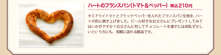 ハートのフランスパン（トマト＆ペッパー）税込210円 セミドライトマトとブラックペッパーを入れたフランスパン生地を、ハートの形に焼き上げました。ビール好きなお父さんにプレゼントしてみてはいかがですか？お父さんに対してチョコレートを渡すには気恥ずかしいという方にも、気軽に送れる商品です。