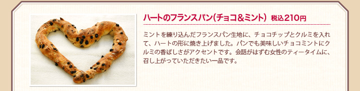 ハートのフランスパン（チョコ＆ミント）税込210円 ミントを練り込んだフランスパン生地に、チョコチップとクルミを入れて、ハートの形に焼き上げました。パンでも美味しいチョコミントにクルミの香ばしさがアクセントです。会話がはずむ女性のティータイムに、召し上がっていただきたい一品です。