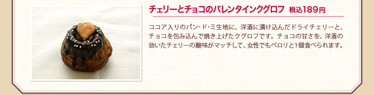 チェリーとチョコのバレンタインクグロフ 税込189円 ココア入りのパン･ド･ミ生地に、洋酒に漬け込んだドライチェリーと、チョコを包み込んで焼き上げたクグロフです。チョコの甘さを、洋酒の効いたチェリーの酸味がマッチして、女性でもペロリと１個食べられます。