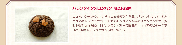 バレンタインメロンパン 税込168円 ココア、クランベリー、チョコを練り込んだ菓子パン生地に、ハートとココアのトッピングで仕上げたバレンタイン限定のメロンパンです。外も中もチョコ色に仕上げ、クランベリーの酸味や、ココアのビターさで甘みを抑えたちょっと大人味の一品です。