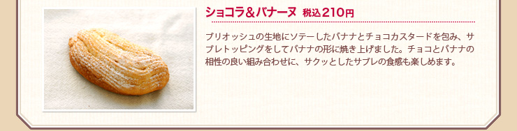 ショコラ＆バナーヌ 税込210円 ブリオッシュの生地でソテーしたバナナとチョコカスタードを包み、サブレトッピングをしてバナナの形に焼き上げました。チョコとバナナの相性の良い組み合わせに、サクッとしたサブレの食感も楽しめます。