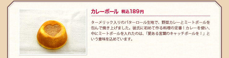 カレーボール 税込189円 ターメリック入りのバターロール生地で、野菜カレーとミートボールを包んで焼き上げました。彼氏に初めて作る料理の定番！カレーを使い、中にミートボールを入れたのは、「愛ある言葉のキャッチボールを！」という意味を込めています。