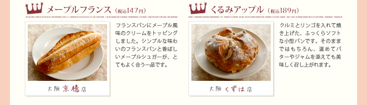 大阪京橋店 メープルフランス（税込147円）
フランスパンにメープル風味のクリームをトッピングしました。シンプルな味わいのフランスパンと香ばしいメープルシュガーが、とてもよく合う一品です。大阪くずは店 くるみアップル（税込189円）
クルミとリンゴを入れて焼き上げた、ふっくらソフトな小型パンです。そのままではもちろん、温めてバターやジャムを添えても美味しく召し上がれます。